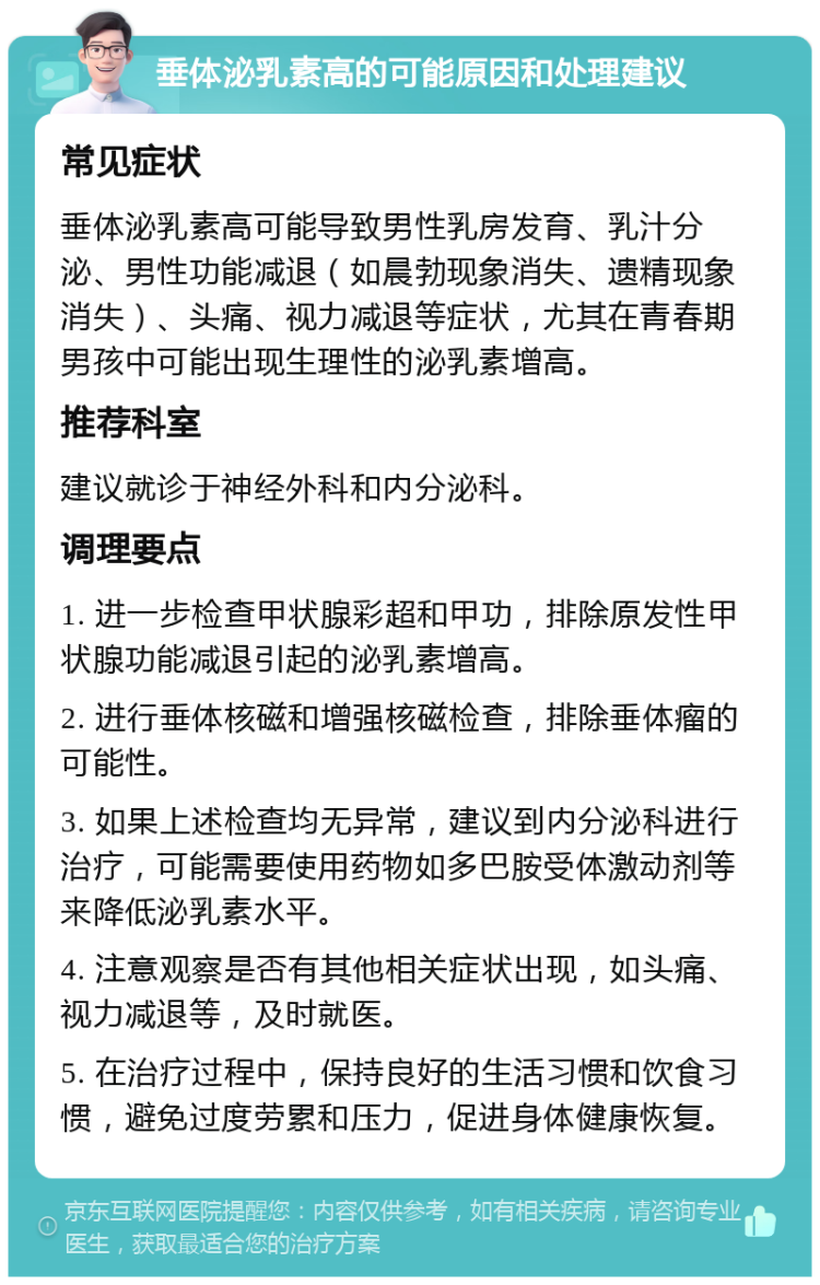 垂体泌乳素高的可能原因和处理建议 常见症状 垂体泌乳素高可能导致男性乳房发育、乳汁分泌、男性功能减退（如晨勃现象消失、遗精现象消失）、头痛、视力减退等症状，尤其在青春期男孩中可能出现生理性的泌乳素增高。 推荐科室 建议就诊于神经外科和内分泌科。 调理要点 1. 进一步检查甲状腺彩超和甲功，排除原发性甲状腺功能减退引起的泌乳素增高。 2. 进行垂体核磁和增强核磁检查，排除垂体瘤的可能性。 3. 如果上述检查均无异常，建议到内分泌科进行治疗，可能需要使用药物如多巴胺受体激动剂等来降低泌乳素水平。 4. 注意观察是否有其他相关症状出现，如头痛、视力减退等，及时就医。 5. 在治疗过程中，保持良好的生活习惯和饮食习惯，避免过度劳累和压力，促进身体健康恢复。