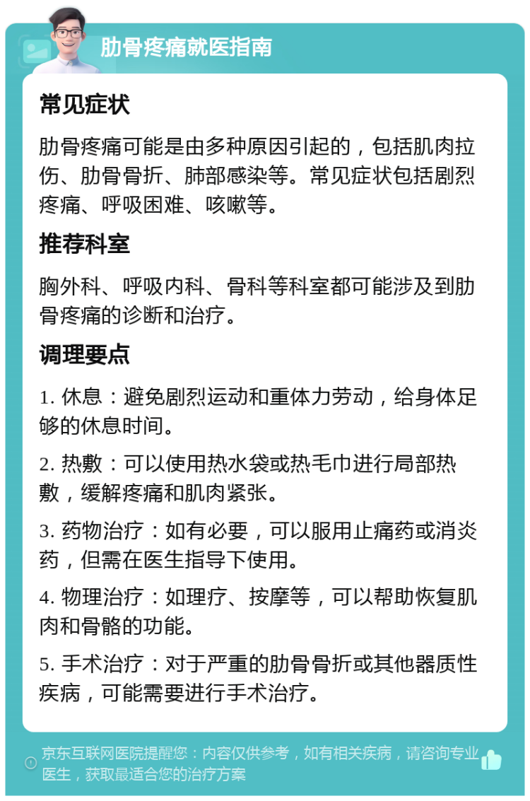 肋骨疼痛就医指南 常见症状 肋骨疼痛可能是由多种原因引起的，包括肌肉拉伤、肋骨骨折、肺部感染等。常见症状包括剧烈疼痛、呼吸困难、咳嗽等。 推荐科室 胸外科、呼吸内科、骨科等科室都可能涉及到肋骨疼痛的诊断和治疗。 调理要点 1. 休息：避免剧烈运动和重体力劳动，给身体足够的休息时间。 2. 热敷：可以使用热水袋或热毛巾进行局部热敷，缓解疼痛和肌肉紧张。 3. 药物治疗：如有必要，可以服用止痛药或消炎药，但需在医生指导下使用。 4. 物理治疗：如理疗、按摩等，可以帮助恢复肌肉和骨骼的功能。 5. 手术治疗：对于严重的肋骨骨折或其他器质性疾病，可能需要进行手术治疗。