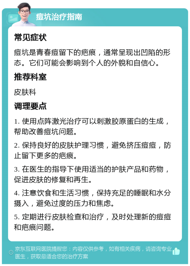 痘坑治疗指南 常见症状 痘坑是青春痘留下的疤痕，通常呈现出凹陷的形态。它们可能会影响到个人的外貌和自信心。 推荐科室 皮肤科 调理要点 1. 使用点阵激光治疗可以刺激胶原蛋白的生成，帮助改善痘坑问题。 2. 保持良好的皮肤护理习惯，避免挤压痘痘，防止留下更多的疤痕。 3. 在医生的指导下使用适当的护肤产品和药物，促进皮肤的修复和再生。 4. 注意饮食和生活习惯，保持充足的睡眠和水分摄入，避免过度的压力和焦虑。 5. 定期进行皮肤检查和治疗，及时处理新的痘痘和疤痕问题。