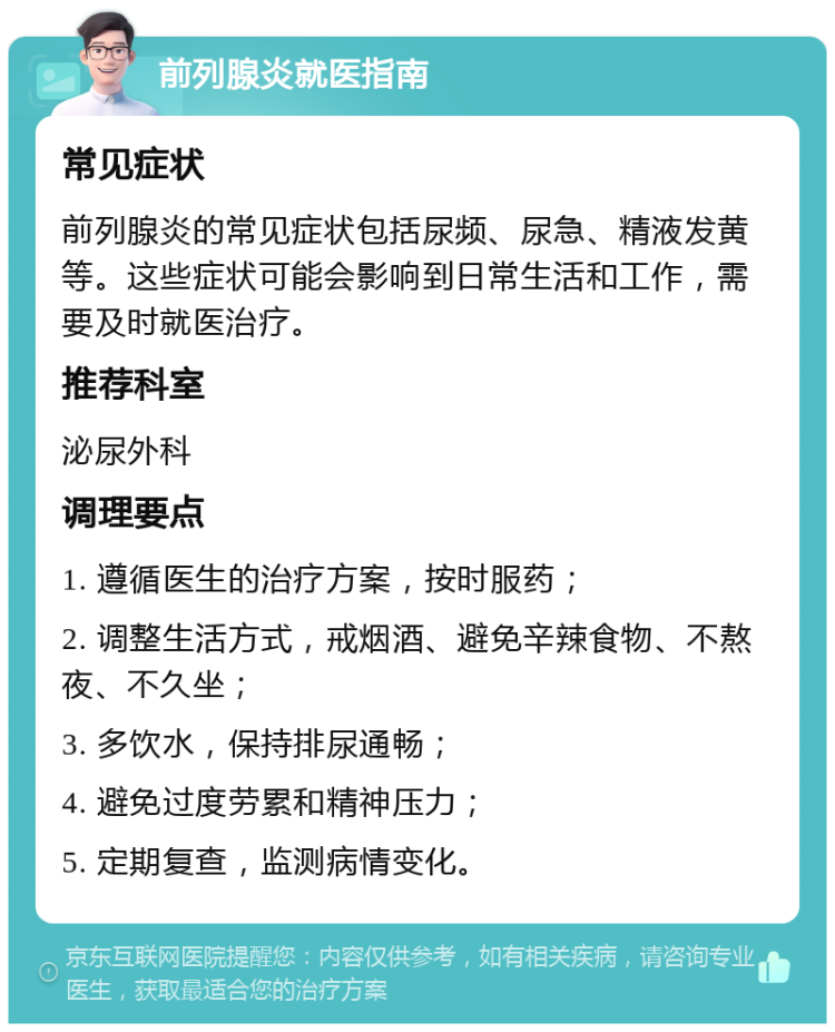 前列腺炎就医指南 常见症状 前列腺炎的常见症状包括尿频、尿急、精液发黄等。这些症状可能会影响到日常生活和工作，需要及时就医治疗。 推荐科室 泌尿外科 调理要点 1. 遵循医生的治疗方案，按时服药； 2. 调整生活方式，戒烟酒、避免辛辣食物、不熬夜、不久坐； 3. 多饮水，保持排尿通畅； 4. 避免过度劳累和精神压力； 5. 定期复查，监测病情变化。