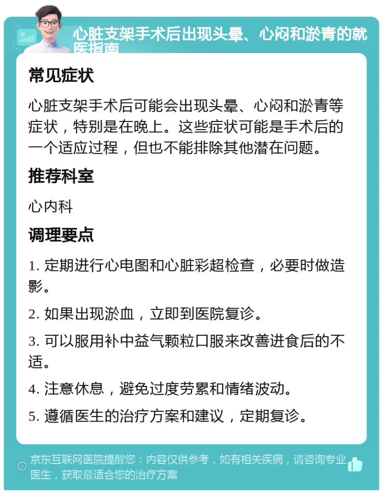 心脏支架手术后出现头晕、心闷和淤青的就医指南 常见症状 心脏支架手术后可能会出现头晕、心闷和淤青等症状，特别是在晚上。这些症状可能是手术后的一个适应过程，但也不能排除其他潜在问题。 推荐科室 心内科 调理要点 1. 定期进行心电图和心脏彩超检查，必要时做造影。 2. 如果出现淤血，立即到医院复诊。 3. 可以服用补中益气颗粒口服来改善进食后的不适。 4. 注意休息，避免过度劳累和情绪波动。 5. 遵循医生的治疗方案和建议，定期复诊。