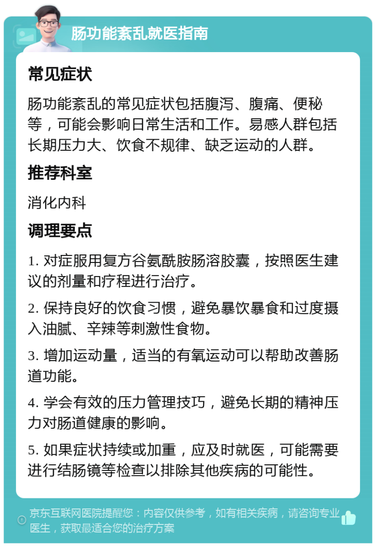 肠功能紊乱就医指南 常见症状 肠功能紊乱的常见症状包括腹泻、腹痛、便秘等，可能会影响日常生活和工作。易感人群包括长期压力大、饮食不规律、缺乏运动的人群。 推荐科室 消化内科 调理要点 1. 对症服用复方谷氨酰胺肠溶胶囊，按照医生建议的剂量和疗程进行治疗。 2. 保持良好的饮食习惯，避免暴饮暴食和过度摄入油腻、辛辣等刺激性食物。 3. 增加运动量，适当的有氧运动可以帮助改善肠道功能。 4. 学会有效的压力管理技巧，避免长期的精神压力对肠道健康的影响。 5. 如果症状持续或加重，应及时就医，可能需要进行结肠镜等检查以排除其他疾病的可能性。