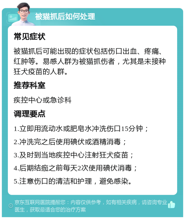 被猫抓后如何处理 常见症状 被猫抓后可能出现的症状包括伤口出血、疼痛、红肿等。易感人群为被猫抓伤者，尤其是未接种狂犬疫苗的人群。 推荐科室 疾控中心或急诊科 调理要点 1.立即用流动水或肥皂水冲洗伤口15分钟； 2.冲洗完之后使用碘伏或酒精消毒； 3.及时到当地疾控中心注射狂犬疫苗； 4.后期结痂之前每天2次使用碘伏消毒； 5.注意伤口的清洁和护理，避免感染。