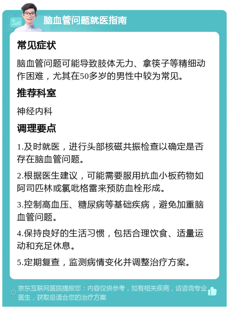 脑血管问题就医指南 常见症状 脑血管问题可能导致肢体无力、拿筷子等精细动作困难，尤其在50多岁的男性中较为常见。 推荐科室 神经内科 调理要点 1.及时就医，进行头部核磁共振检查以确定是否存在脑血管问题。 2.根据医生建议，可能需要服用抗血小板药物如阿司匹林或氯吡格雷来预防血栓形成。 3.控制高血压、糖尿病等基础疾病，避免加重脑血管问题。 4.保持良好的生活习惯，包括合理饮食、适量运动和充足休息。 5.定期复查，监测病情变化并调整治疗方案。