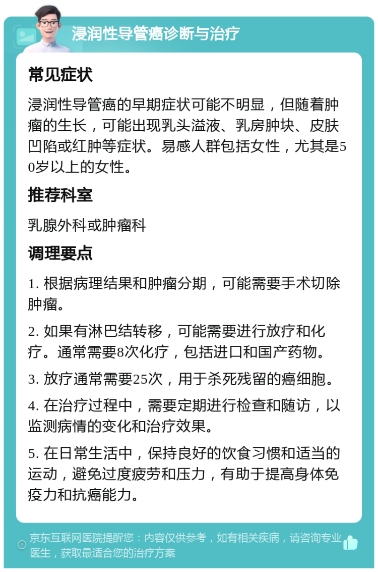 浸润性导管癌诊断与治疗 常见症状 浸润性导管癌的早期症状可能不明显，但随着肿瘤的生长，可能出现乳头溢液、乳房肿块、皮肤凹陷或红肿等症状。易感人群包括女性，尤其是50岁以上的女性。 推荐科室 乳腺外科或肿瘤科 调理要点 1. 根据病理结果和肿瘤分期，可能需要手术切除肿瘤。 2. 如果有淋巴结转移，可能需要进行放疗和化疗。通常需要8次化疗，包括进口和国产药物。 3. 放疗通常需要25次，用于杀死残留的癌细胞。 4. 在治疗过程中，需要定期进行检查和随访，以监测病情的变化和治疗效果。 5. 在日常生活中，保持良好的饮食习惯和适当的运动，避免过度疲劳和压力，有助于提高身体免疫力和抗癌能力。