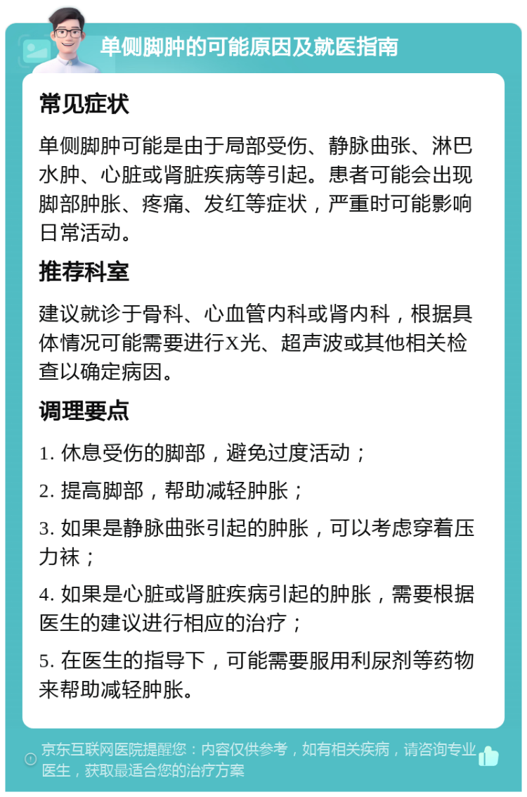 单侧脚肿的可能原因及就医指南 常见症状 单侧脚肿可能是由于局部受伤、静脉曲张、淋巴水肿、心脏或肾脏疾病等引起。患者可能会出现脚部肿胀、疼痛、发红等症状，严重时可能影响日常活动。 推荐科室 建议就诊于骨科、心血管内科或肾内科，根据具体情况可能需要进行X光、超声波或其他相关检查以确定病因。 调理要点 1. 休息受伤的脚部，避免过度活动； 2. 提高脚部，帮助减轻肿胀； 3. 如果是静脉曲张引起的肿胀，可以考虑穿着压力袜； 4. 如果是心脏或肾脏疾病引起的肿胀，需要根据医生的建议进行相应的治疗； 5. 在医生的指导下，可能需要服用利尿剂等药物来帮助减轻肿胀。