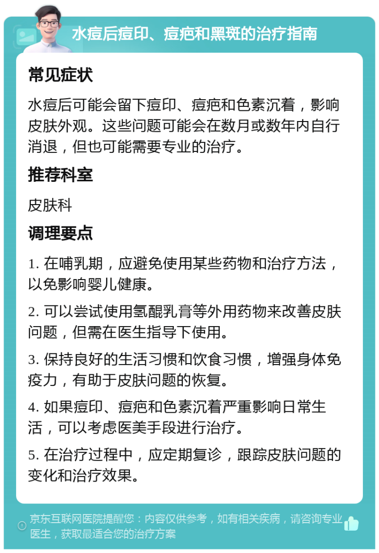 水痘后痘印、痘疤和黑斑的治疗指南 常见症状 水痘后可能会留下痘印、痘疤和色素沉着，影响皮肤外观。这些问题可能会在数月或数年内自行消退，但也可能需要专业的治疗。 推荐科室 皮肤科 调理要点 1. 在哺乳期，应避免使用某些药物和治疗方法，以免影响婴儿健康。 2. 可以尝试使用氢醌乳膏等外用药物来改善皮肤问题，但需在医生指导下使用。 3. 保持良好的生活习惯和饮食习惯，增强身体免疫力，有助于皮肤问题的恢复。 4. 如果痘印、痘疤和色素沉着严重影响日常生活，可以考虑医美手段进行治疗。 5. 在治疗过程中，应定期复诊，跟踪皮肤问题的变化和治疗效果。