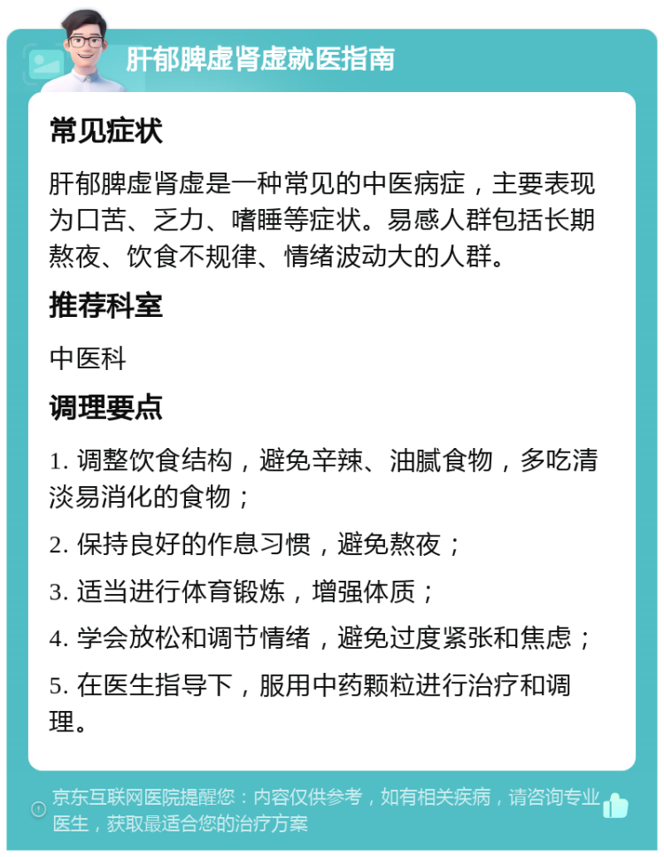 肝郁脾虚肾虚就医指南 常见症状 肝郁脾虚肾虚是一种常见的中医病症，主要表现为口苦、乏力、嗜睡等症状。易感人群包括长期熬夜、饮食不规律、情绪波动大的人群。 推荐科室 中医科 调理要点 1. 调整饮食结构，避免辛辣、油腻食物，多吃清淡易消化的食物； 2. 保持良好的作息习惯，避免熬夜； 3. 适当进行体育锻炼，增强体质； 4. 学会放松和调节情绪，避免过度紧张和焦虑； 5. 在医生指导下，服用中药颗粒进行治疗和调理。