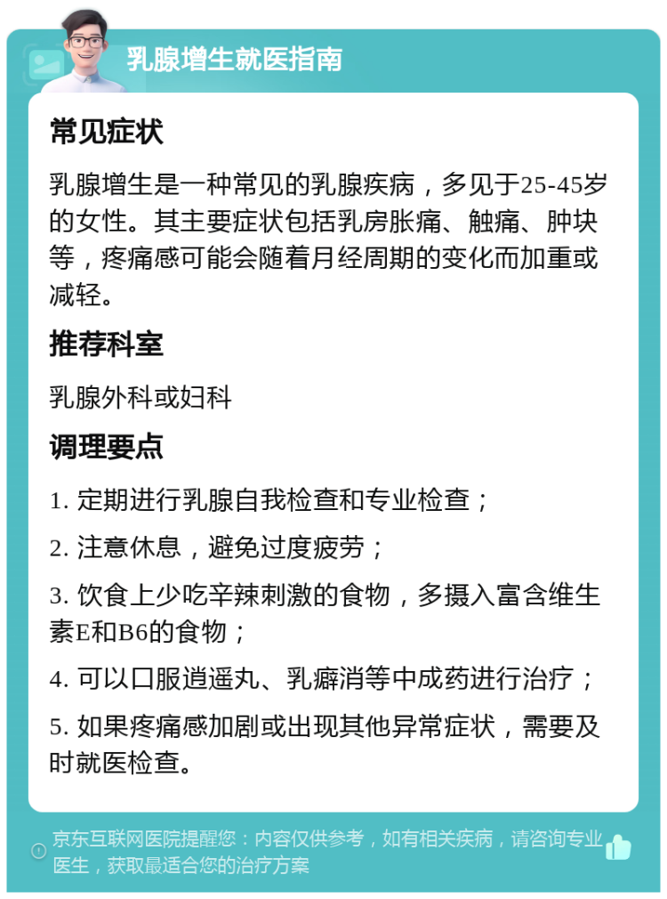 乳腺增生就医指南 常见症状 乳腺增生是一种常见的乳腺疾病，多见于25-45岁的女性。其主要症状包括乳房胀痛、触痛、肿块等，疼痛感可能会随着月经周期的变化而加重或减轻。 推荐科室 乳腺外科或妇科 调理要点 1. 定期进行乳腺自我检查和专业检查； 2. 注意休息，避免过度疲劳； 3. 饮食上少吃辛辣刺激的食物，多摄入富含维生素E和B6的食物； 4. 可以口服逍遥丸、乳癖消等中成药进行治疗； 5. 如果疼痛感加剧或出现其他异常症状，需要及时就医检查。