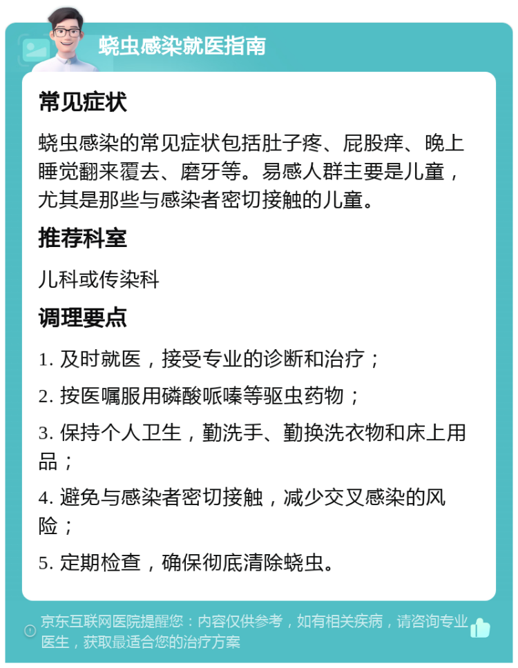 蛲虫感染就医指南 常见症状 蛲虫感染的常见症状包括肚子疼、屁股痒、晚上睡觉翻来覆去、磨牙等。易感人群主要是儿童，尤其是那些与感染者密切接触的儿童。 推荐科室 儿科或传染科 调理要点 1. 及时就医，接受专业的诊断和治疗； 2. 按医嘱服用磷酸哌嗪等驱虫药物； 3. 保持个人卫生，勤洗手、勤换洗衣物和床上用品； 4. 避免与感染者密切接触，减少交叉感染的风险； 5. 定期检查，确保彻底清除蛲虫。