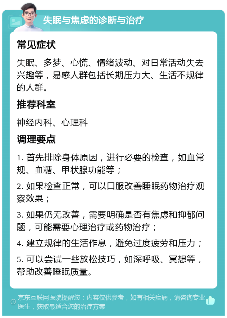 失眠与焦虑的诊断与治疗 常见症状 失眠、多梦、心慌、情绪波动、对日常活动失去兴趣等，易感人群包括长期压力大、生活不规律的人群。 推荐科室 神经内科、心理科 调理要点 1. 首先排除身体原因，进行必要的检查，如血常规、血糖、甲状腺功能等； 2. 如果检查正常，可以口服改善睡眠药物治疗观察效果； 3. 如果仍无改善，需要明确是否有焦虑和抑郁问题，可能需要心理治疗或药物治疗； 4. 建立规律的生活作息，避免过度疲劳和压力； 5. 可以尝试一些放松技巧，如深呼吸、冥想等，帮助改善睡眠质量。