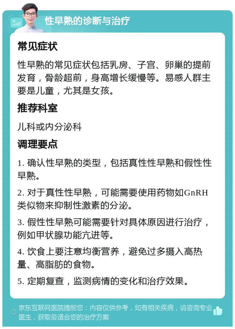 性早熟的诊断与治疗 常见症状 性早熟的常见症状包括乳房、子宫、卵巢的提前发育，骨龄超前，身高增长缓慢等。易感人群主要是儿童，尤其是女孩。 推荐科室 儿科或内分泌科 调理要点 1. 确认性早熟的类型，包括真性性早熟和假性性早熟。 2. 对于真性性早熟，可能需要使用药物如GnRH类似物来抑制性激素的分泌。 3. 假性性早熟可能需要针对具体原因进行治疗，例如甲状腺功能亢进等。 4. 饮食上要注意均衡营养，避免过多摄入高热量、高脂肪的食物。 5. 定期复查，监测病情的变化和治疗效果。