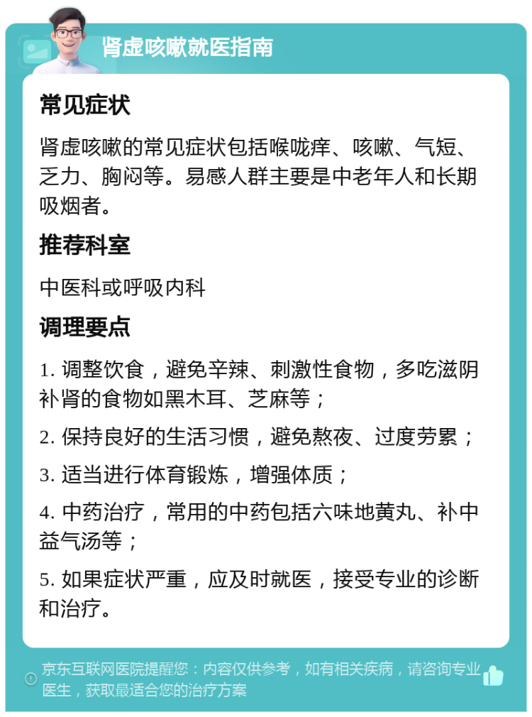 肾虚咳嗽就医指南 常见症状 肾虚咳嗽的常见症状包括喉咙痒、咳嗽、气短、乏力、胸闷等。易感人群主要是中老年人和长期吸烟者。 推荐科室 中医科或呼吸内科 调理要点 1. 调整饮食，避免辛辣、刺激性食物，多吃滋阴补肾的食物如黑木耳、芝麻等； 2. 保持良好的生活习惯，避免熬夜、过度劳累； 3. 适当进行体育锻炼，增强体质； 4. 中药治疗，常用的中药包括六味地黄丸、补中益气汤等； 5. 如果症状严重，应及时就医，接受专业的诊断和治疗。