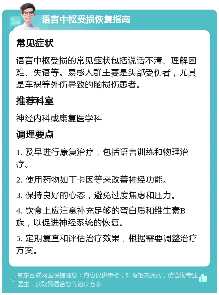 语言中枢受损恢复指南 常见症状 语言中枢受损的常见症状包括说话不清、理解困难、失语等。易感人群主要是头部受伤者，尤其是车祸等外伤导致的脑损伤患者。 推荐科室 神经内科或康复医学科 调理要点 1. 及早进行康复治疗，包括语言训练和物理治疗。 2. 使用药物如丁卡因等来改善神经功能。 3. 保持良好的心态，避免过度焦虑和压力。 4. 饮食上应注意补充足够的蛋白质和维生素B族，以促进神经系统的恢复。 5. 定期复查和评估治疗效果，根据需要调整治疗方案。