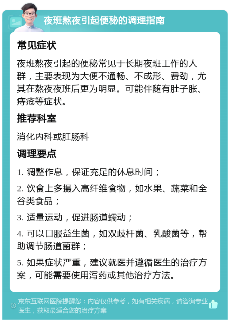 夜班熬夜引起便秘的调理指南 常见症状 夜班熬夜引起的便秘常见于长期夜班工作的人群，主要表现为大便不通畅、不成形、费劲，尤其在熬夜夜班后更为明显。可能伴随有肚子胀、痔疮等症状。 推荐科室 消化内科或肛肠科 调理要点 1. 调整作息，保证充足的休息时间； 2. 饮食上多摄入高纤维食物，如水果、蔬菜和全谷类食品； 3. 适量运动，促进肠道蠕动； 4. 可以口服益生菌，如双歧杆菌、乳酸菌等，帮助调节肠道菌群； 5. 如果症状严重，建议就医并遵循医生的治疗方案，可能需要使用泻药或其他治疗方法。