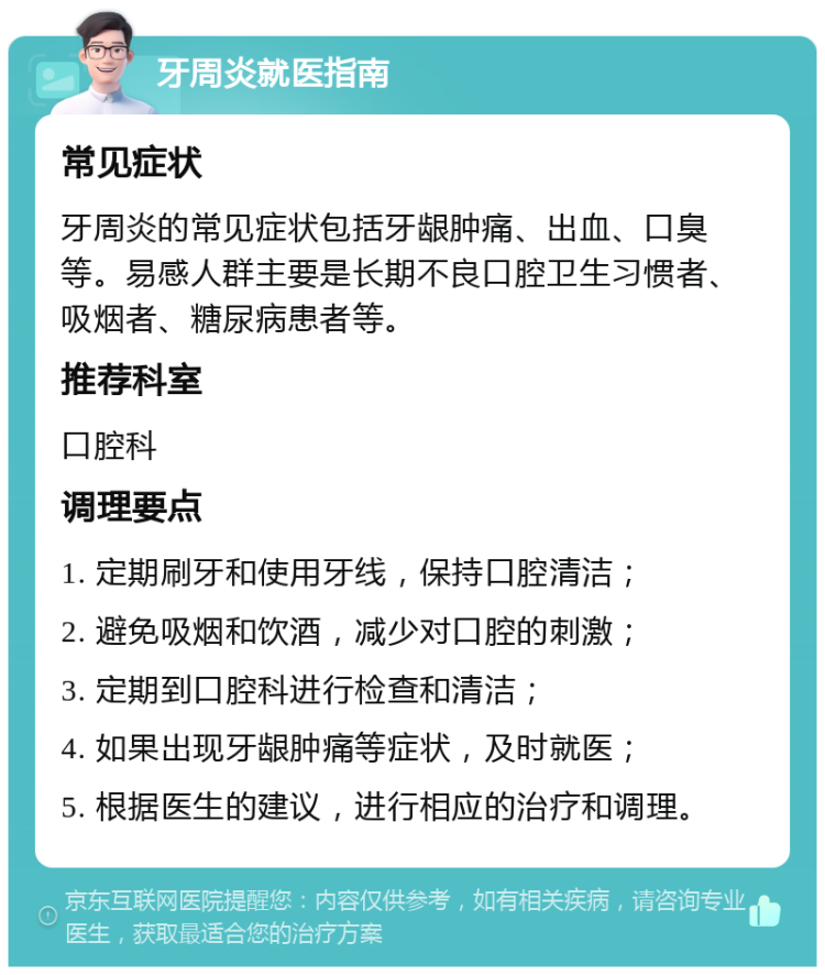 牙周炎就医指南 常见症状 牙周炎的常见症状包括牙龈肿痛、出血、口臭等。易感人群主要是长期不良口腔卫生习惯者、吸烟者、糖尿病患者等。 推荐科室 口腔科 调理要点 1. 定期刷牙和使用牙线，保持口腔清洁； 2. 避免吸烟和饮酒，减少对口腔的刺激； 3. 定期到口腔科进行检查和清洁； 4. 如果出现牙龈肿痛等症状，及时就医； 5. 根据医生的建议，进行相应的治疗和调理。