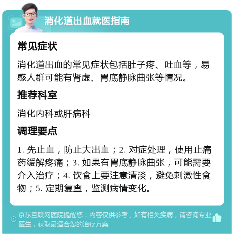 消化道出血就医指南 常见症状 消化道出血的常见症状包括肚子疼、吐血等，易感人群可能有肾虚、胃底静脉曲张等情况。 推荐科室 消化内科或肝病科 调理要点 1. 先止血，防止大出血；2. 对症处理，使用止痛药缓解疼痛；3. 如果有胃底静脉曲张，可能需要介入治疗；4. 饮食上要注意清淡，避免刺激性食物；5. 定期复查，监测病情变化。