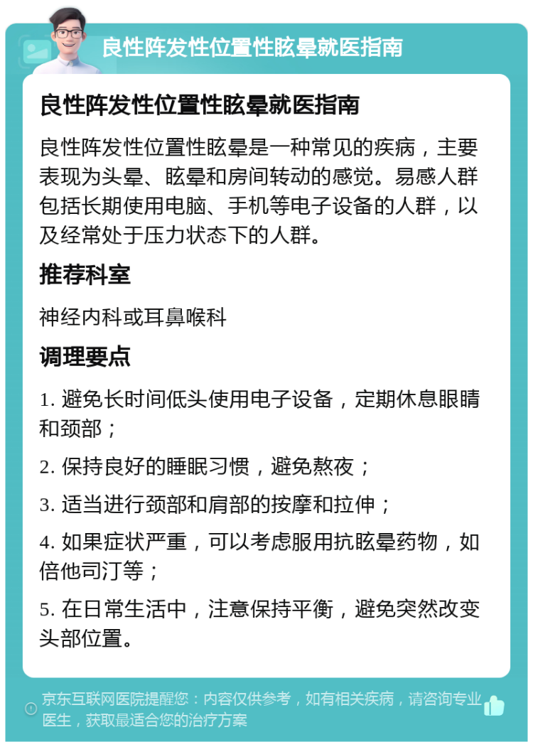 良性阵发性位置性眩晕就医指南 良性阵发性位置性眩晕就医指南 良性阵发性位置性眩晕是一种常见的疾病，主要表现为头晕、眩晕和房间转动的感觉。易感人群包括长期使用电脑、手机等电子设备的人群，以及经常处于压力状态下的人群。 推荐科室 神经内科或耳鼻喉科 调理要点 1. 避免长时间低头使用电子设备，定期休息眼睛和颈部； 2. 保持良好的睡眠习惯，避免熬夜； 3. 适当进行颈部和肩部的按摩和拉伸； 4. 如果症状严重，可以考虑服用抗眩晕药物，如倍他司汀等； 5. 在日常生活中，注意保持平衡，避免突然改变头部位置。