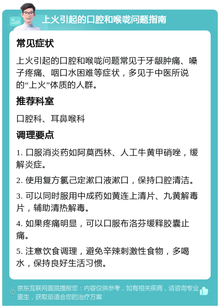 上火引起的口腔和喉咙问题指南 常见症状 上火引起的口腔和喉咙问题常见于牙龈肿痛、嗓子疼痛、咽口水困难等症状，多见于中医所说的“上火”体质的人群。 推荐科室 口腔科、耳鼻喉科 调理要点 1. 口服消炎药如阿莫西林、人工牛黄甲硝唑，缓解炎症。 2. 使用复方氯己定漱口液漱口，保持口腔清洁。 3. 可以同时服用中成药如黄连上清片、九黄解毒片，辅助清热解毒。 4. 如果疼痛明显，可以口服布洛芬缓释胶囊止痛。 5. 注意饮食调理，避免辛辣刺激性食物，多喝水，保持良好生活习惯。