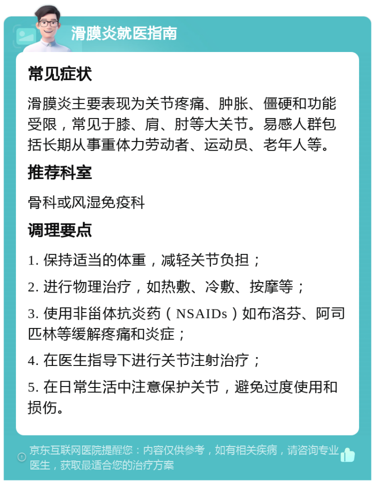 滑膜炎就医指南 常见症状 滑膜炎主要表现为关节疼痛、肿胀、僵硬和功能受限，常见于膝、肩、肘等大关节。易感人群包括长期从事重体力劳动者、运动员、老年人等。 推荐科室 骨科或风湿免疫科 调理要点 1. 保持适当的体重，减轻关节负担； 2. 进行物理治疗，如热敷、冷敷、按摩等； 3. 使用非甾体抗炎药（NSAIDs）如布洛芬、阿司匹林等缓解疼痛和炎症； 4. 在医生指导下进行关节注射治疗； 5. 在日常生活中注意保护关节，避免过度使用和损伤。