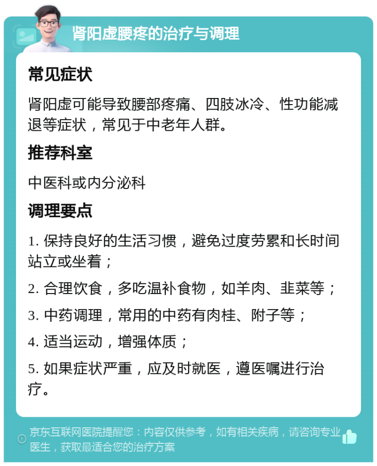 肾阳虚腰疼的治疗与调理 常见症状 肾阳虚可能导致腰部疼痛、四肢冰冷、性功能减退等症状，常见于中老年人群。 推荐科室 中医科或内分泌科 调理要点 1. 保持良好的生活习惯，避免过度劳累和长时间站立或坐着； 2. 合理饮食，多吃温补食物，如羊肉、韭菜等； 3. 中药调理，常用的中药有肉桂、附子等； 4. 适当运动，增强体质； 5. 如果症状严重，应及时就医，遵医嘱进行治疗。