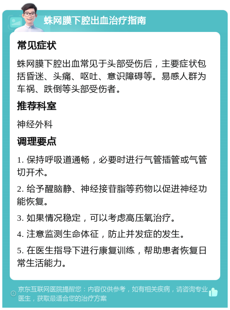 蛛网膜下腔出血治疗指南 常见症状 蛛网膜下腔出血常见于头部受伤后，主要症状包括昏迷、头痛、呕吐、意识障碍等。易感人群为车祸、跌倒等头部受伤者。 推荐科室 神经外科 调理要点 1. 保持呼吸道通畅，必要时进行气管插管或气管切开术。 2. 给予醒脑静、神经接苷脂等药物以促进神经功能恢复。 3. 如果情况稳定，可以考虑高压氧治疗。 4. 注意监测生命体征，防止并发症的发生。 5. 在医生指导下进行康复训练，帮助患者恢复日常生活能力。