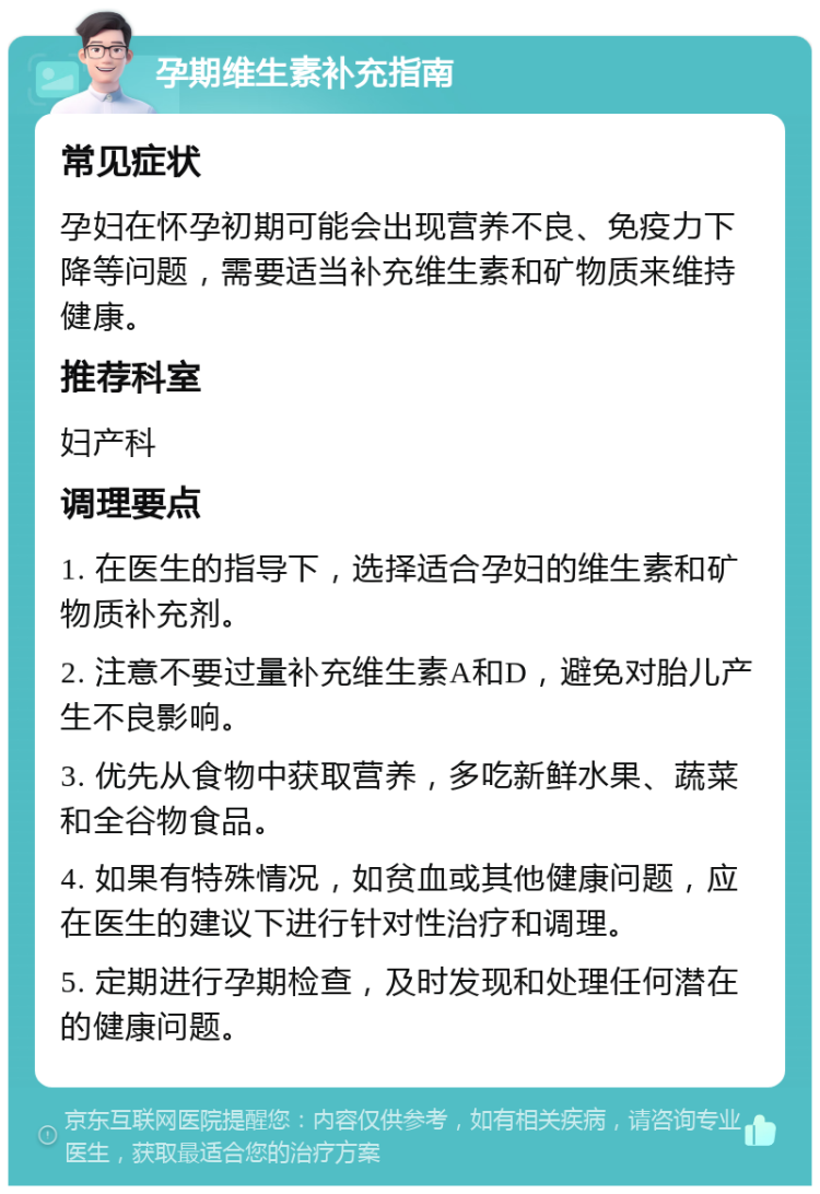 孕期维生素补充指南 常见症状 孕妇在怀孕初期可能会出现营养不良、免疫力下降等问题，需要适当补充维生素和矿物质来维持健康。 推荐科室 妇产科 调理要点 1. 在医生的指导下，选择适合孕妇的维生素和矿物质补充剂。 2. 注意不要过量补充维生素A和D，避免对胎儿产生不良影响。 3. 优先从食物中获取营养，多吃新鲜水果、蔬菜和全谷物食品。 4. 如果有特殊情况，如贫血或其他健康问题，应在医生的建议下进行针对性治疗和调理。 5. 定期进行孕期检查，及时发现和处理任何潜在的健康问题。