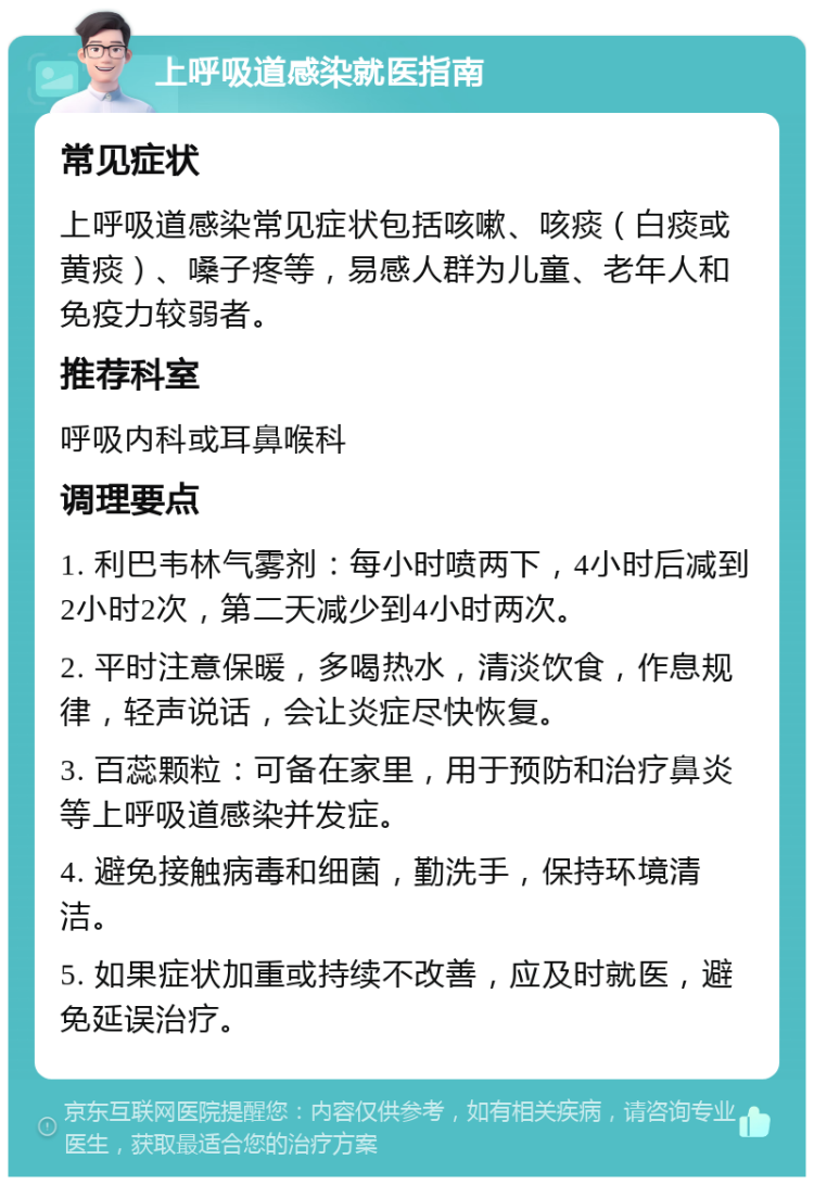 上呼吸道感染就医指南 常见症状 上呼吸道感染常见症状包括咳嗽、咳痰（白痰或黄痰）、嗓子疼等，易感人群为儿童、老年人和免疫力较弱者。 推荐科室 呼吸内科或耳鼻喉科 调理要点 1. 利巴韦林气雾剂：每小时喷两下，4小时后减到2小时2次，第二天减少到4小时两次。 2. 平时注意保暖，多喝热水，清淡饮食，作息规律，轻声说话，会让炎症尽快恢复。 3. 百蕊颗粒：可备在家里，用于预防和治疗鼻炎等上呼吸道感染并发症。 4. 避免接触病毒和细菌，勤洗手，保持环境清洁。 5. 如果症状加重或持续不改善，应及时就医，避免延误治疗。