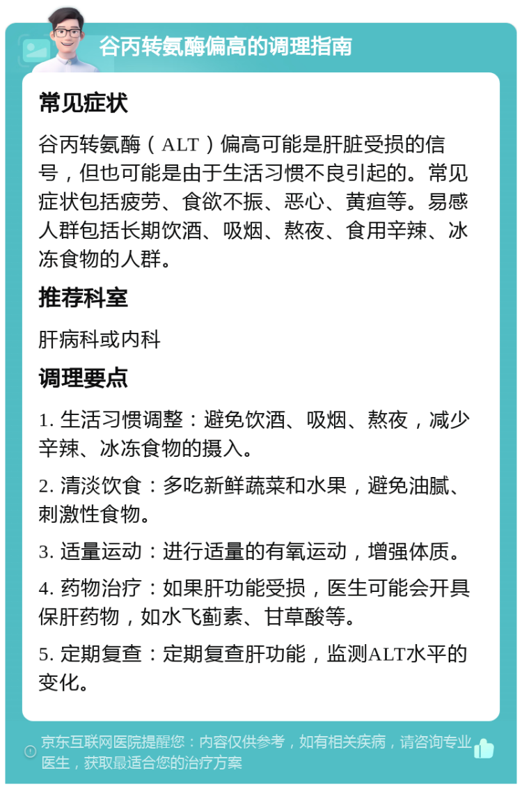 谷丙转氨酶偏高的调理指南 常见症状 谷丙转氨酶（ALT）偏高可能是肝脏受损的信号，但也可能是由于生活习惯不良引起的。常见症状包括疲劳、食欲不振、恶心、黄疸等。易感人群包括长期饮酒、吸烟、熬夜、食用辛辣、冰冻食物的人群。 推荐科室 肝病科或内科 调理要点 1. 生活习惯调整：避免饮酒、吸烟、熬夜，减少辛辣、冰冻食物的摄入。 2. 清淡饮食：多吃新鲜蔬菜和水果，避免油腻、刺激性食物。 3. 适量运动：进行适量的有氧运动，增强体质。 4. 药物治疗：如果肝功能受损，医生可能会开具保肝药物，如水飞蓟素、甘草酸等。 5. 定期复查：定期复查肝功能，监测ALT水平的变化。