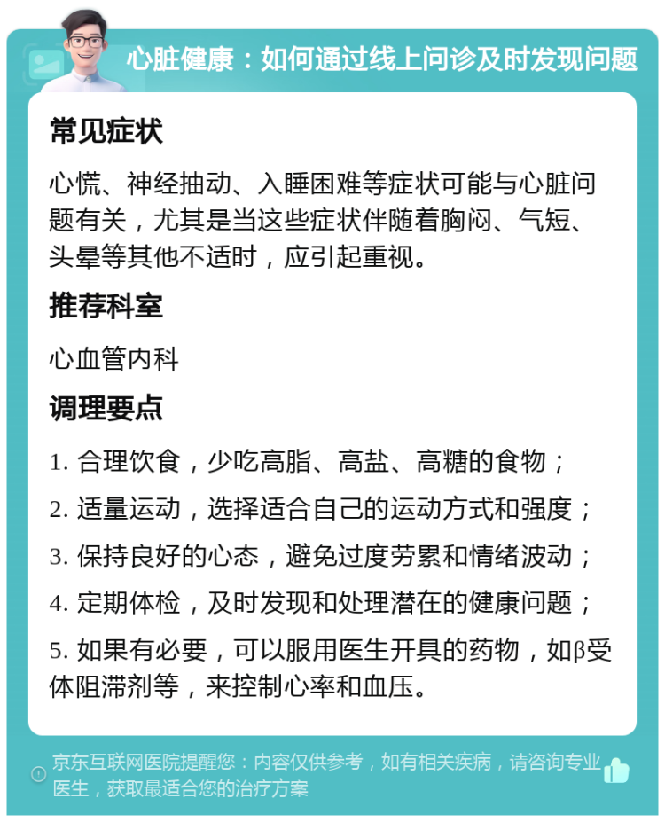 心脏健康：如何通过线上问诊及时发现问题 常见症状 心慌、神经抽动、入睡困难等症状可能与心脏问题有关，尤其是当这些症状伴随着胸闷、气短、头晕等其他不适时，应引起重视。 推荐科室 心血管内科 调理要点 1. 合理饮食，少吃高脂、高盐、高糖的食物； 2. 适量运动，选择适合自己的运动方式和强度； 3. 保持良好的心态，避免过度劳累和情绪波动； 4. 定期体检，及时发现和处理潜在的健康问题； 5. 如果有必要，可以服用医生开具的药物，如β受体阻滞剂等，来控制心率和血压。