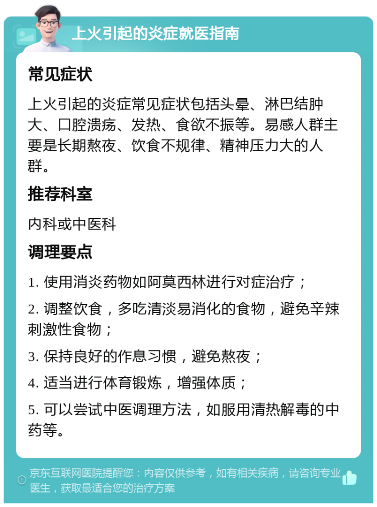 上火引起的炎症就医指南 常见症状 上火引起的炎症常见症状包括头晕、淋巴结肿大、口腔溃疡、发热、食欲不振等。易感人群主要是长期熬夜、饮食不规律、精神压力大的人群。 推荐科室 内科或中医科 调理要点 1. 使用消炎药物如阿莫西林进行对症治疗； 2. 调整饮食，多吃清淡易消化的食物，避免辛辣刺激性食物； 3. 保持良好的作息习惯，避免熬夜； 4. 适当进行体育锻炼，增强体质； 5. 可以尝试中医调理方法，如服用清热解毒的中药等。