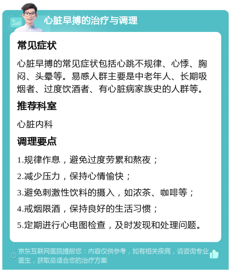 心脏早搏的治疗与调理 常见症状 心脏早搏的常见症状包括心跳不规律、心悸、胸闷、头晕等。易感人群主要是中老年人、长期吸烟者、过度饮酒者、有心脏病家族史的人群等。 推荐科室 心脏内科 调理要点 1.规律作息，避免过度劳累和熬夜； 2.减少压力，保持心情愉快； 3.避免刺激性饮料的摄入，如浓茶、咖啡等； 4.戒烟限酒，保持良好的生活习惯； 5.定期进行心电图检查，及时发现和处理问题。