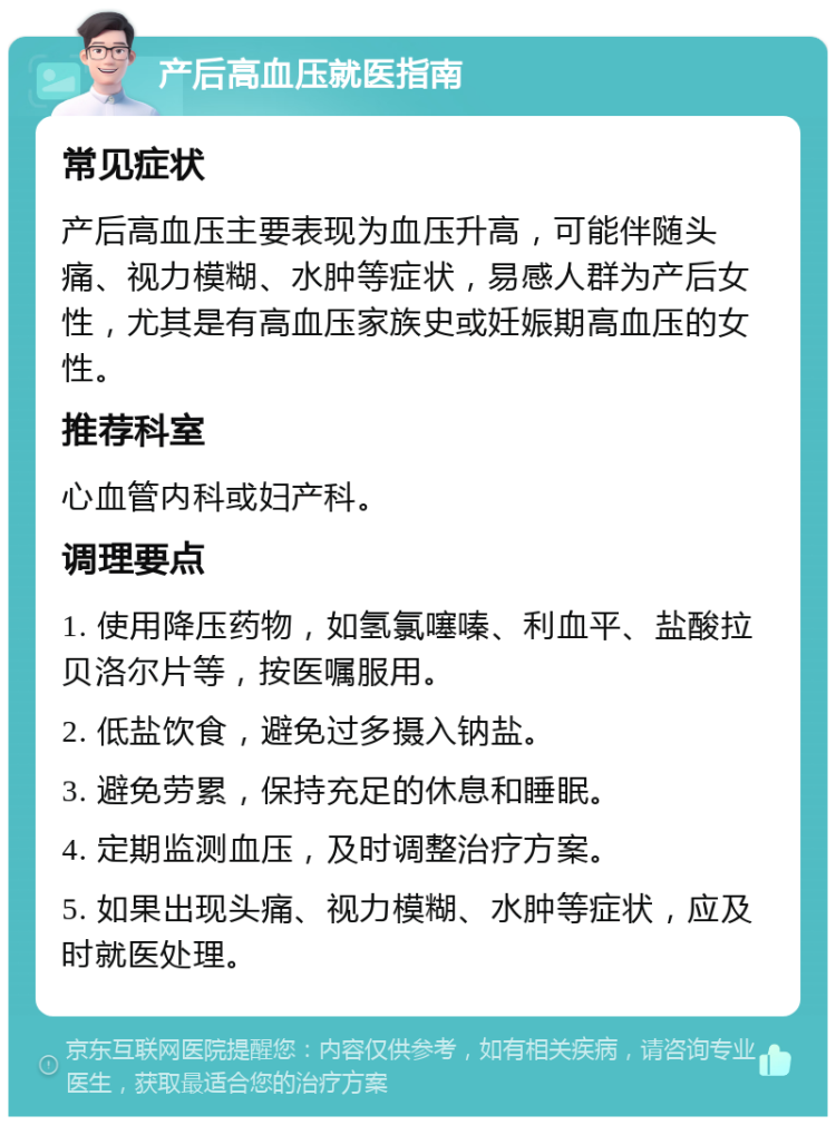 产后高血压就医指南 常见症状 产后高血压主要表现为血压升高，可能伴随头痛、视力模糊、水肿等症状，易感人群为产后女性，尤其是有高血压家族史或妊娠期高血压的女性。 推荐科室 心血管内科或妇产科。 调理要点 1. 使用降压药物，如氢氯噻嗪、利血平、盐酸拉贝洛尔片等，按医嘱服用。 2. 低盐饮食，避免过多摄入钠盐。 3. 避免劳累，保持充足的休息和睡眠。 4. 定期监测血压，及时调整治疗方案。 5. 如果出现头痛、视力模糊、水肿等症状，应及时就医处理。