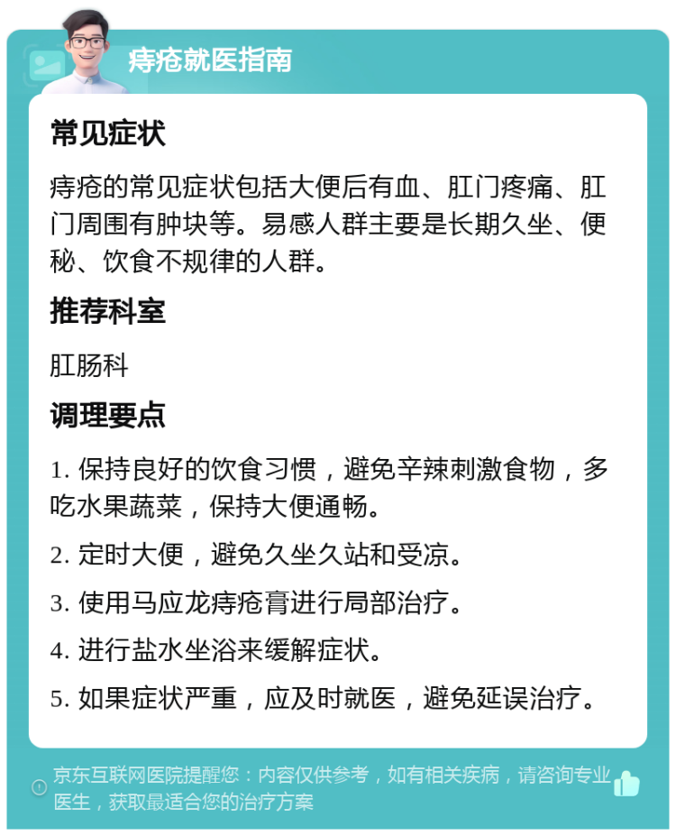 痔疮就医指南 常见症状 痔疮的常见症状包括大便后有血、肛门疼痛、肛门周围有肿块等。易感人群主要是长期久坐、便秘、饮食不规律的人群。 推荐科室 肛肠科 调理要点 1. 保持良好的饮食习惯，避免辛辣刺激食物，多吃水果蔬菜，保持大便通畅。 2. 定时大便，避免久坐久站和受凉。 3. 使用马应龙痔疮膏进行局部治疗。 4. 进行盐水坐浴来缓解症状。 5. 如果症状严重，应及时就医，避免延误治疗。