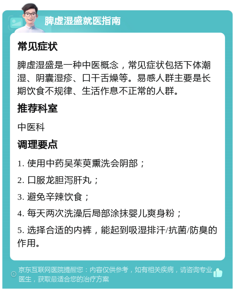 脾虚湿盛就医指南 常见症状 脾虚湿盛是一种中医概念，常见症状包括下体潮湿、阴囊湿疹、口干舌燥等。易感人群主要是长期饮食不规律、生活作息不正常的人群。 推荐科室 中医科 调理要点 1. 使用中药吴茱萸熏洗会阴部； 2. 口服龙胆泻肝丸； 3. 避免辛辣饮食； 4. 每天两次洗澡后局部涂抹婴儿爽身粉； 5. 选择合适的内裤，能起到吸湿排汗/抗菌/防臭的作用。