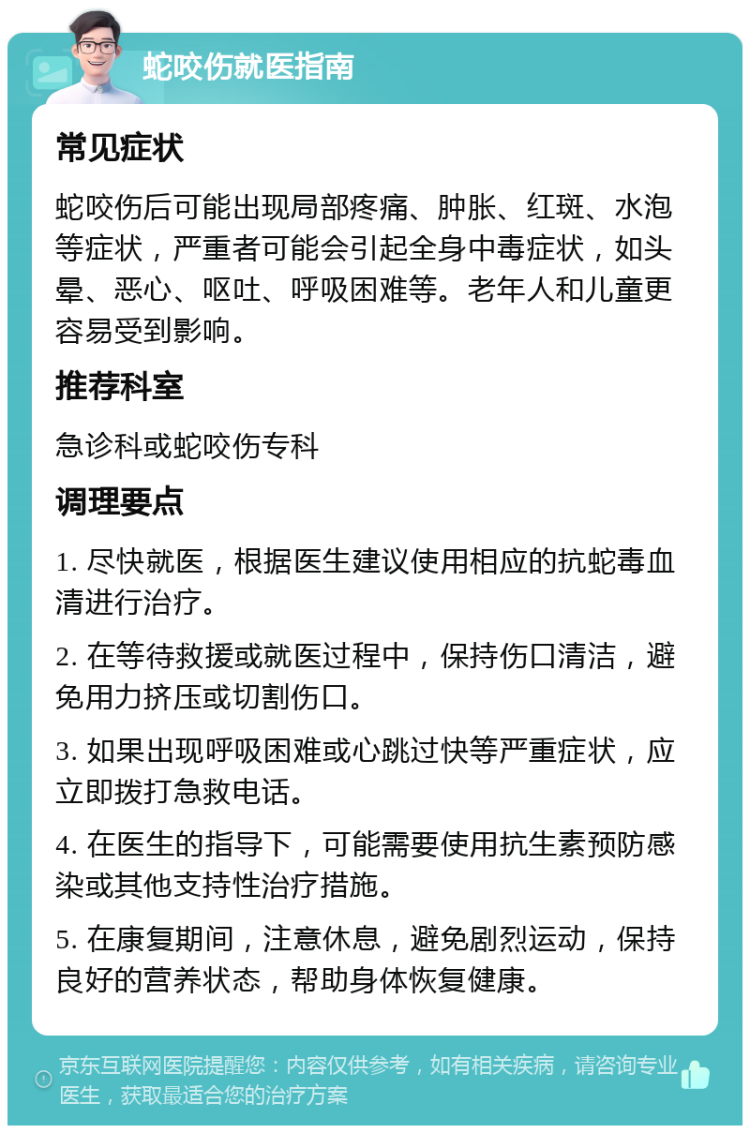 蛇咬伤就医指南 常见症状 蛇咬伤后可能出现局部疼痛、肿胀、红斑、水泡等症状，严重者可能会引起全身中毒症状，如头晕、恶心、呕吐、呼吸困难等。老年人和儿童更容易受到影响。 推荐科室 急诊科或蛇咬伤专科 调理要点 1. 尽快就医，根据医生建议使用相应的抗蛇毒血清进行治疗。 2. 在等待救援或就医过程中，保持伤口清洁，避免用力挤压或切割伤口。 3. 如果出现呼吸困难或心跳过快等严重症状，应立即拨打急救电话。 4. 在医生的指导下，可能需要使用抗生素预防感染或其他支持性治疗措施。 5. 在康复期间，注意休息，避免剧烈运动，保持良好的营养状态，帮助身体恢复健康。