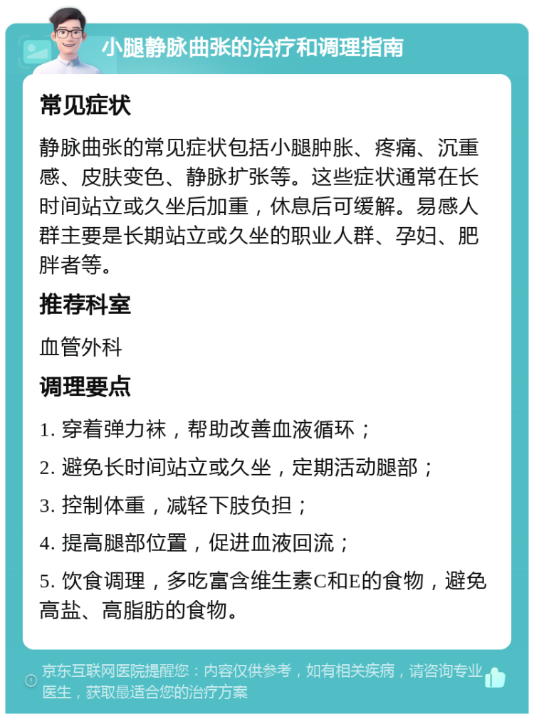 小腿静脉曲张的治疗和调理指南 常见症状 静脉曲张的常见症状包括小腿肿胀、疼痛、沉重感、皮肤变色、静脉扩张等。这些症状通常在长时间站立或久坐后加重，休息后可缓解。易感人群主要是长期站立或久坐的职业人群、孕妇、肥胖者等。 推荐科室 血管外科 调理要点 1. 穿着弹力袜，帮助改善血液循环； 2. 避免长时间站立或久坐，定期活动腿部； 3. 控制体重，减轻下肢负担； 4. 提高腿部位置，促进血液回流； 5. 饮食调理，多吃富含维生素C和E的食物，避免高盐、高脂肪的食物。