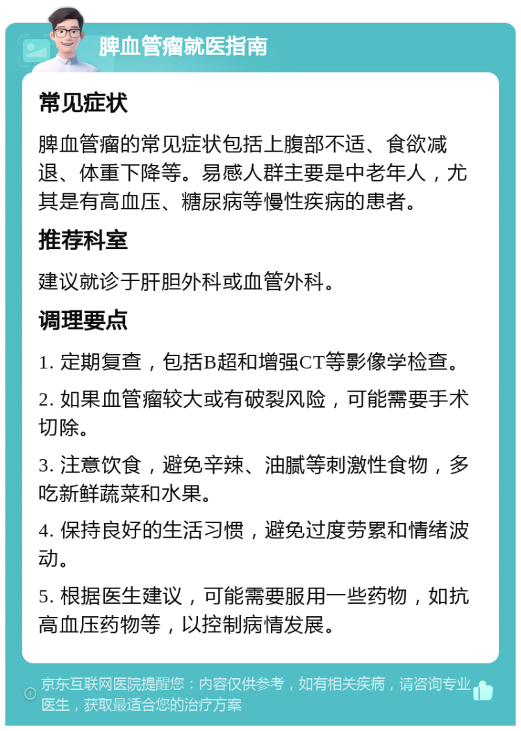 脾血管瘤就医指南 常见症状 脾血管瘤的常见症状包括上腹部不适、食欲减退、体重下降等。易感人群主要是中老年人，尤其是有高血压、糖尿病等慢性疾病的患者。 推荐科室 建议就诊于肝胆外科或血管外科。 调理要点 1. 定期复查，包括B超和增强CT等影像学检查。 2. 如果血管瘤较大或有破裂风险，可能需要手术切除。 3. 注意饮食，避免辛辣、油腻等刺激性食物，多吃新鲜蔬菜和水果。 4. 保持良好的生活习惯，避免过度劳累和情绪波动。 5. 根据医生建议，可能需要服用一些药物，如抗高血压药物等，以控制病情发展。