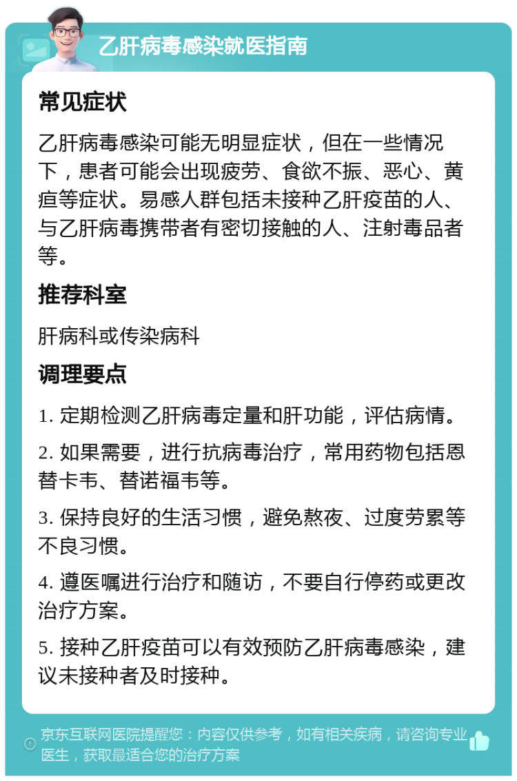 乙肝病毒感染就医指南 常见症状 乙肝病毒感染可能无明显症状，但在一些情况下，患者可能会出现疲劳、食欲不振、恶心、黄疸等症状。易感人群包括未接种乙肝疫苗的人、与乙肝病毒携带者有密切接触的人、注射毒品者等。 推荐科室 肝病科或传染病科 调理要点 1. 定期检测乙肝病毒定量和肝功能，评估病情。 2. 如果需要，进行抗病毒治疗，常用药物包括恩替卡韦、替诺福韦等。 3. 保持良好的生活习惯，避免熬夜、过度劳累等不良习惯。 4. 遵医嘱进行治疗和随访，不要自行停药或更改治疗方案。 5. 接种乙肝疫苗可以有效预防乙肝病毒感染，建议未接种者及时接种。