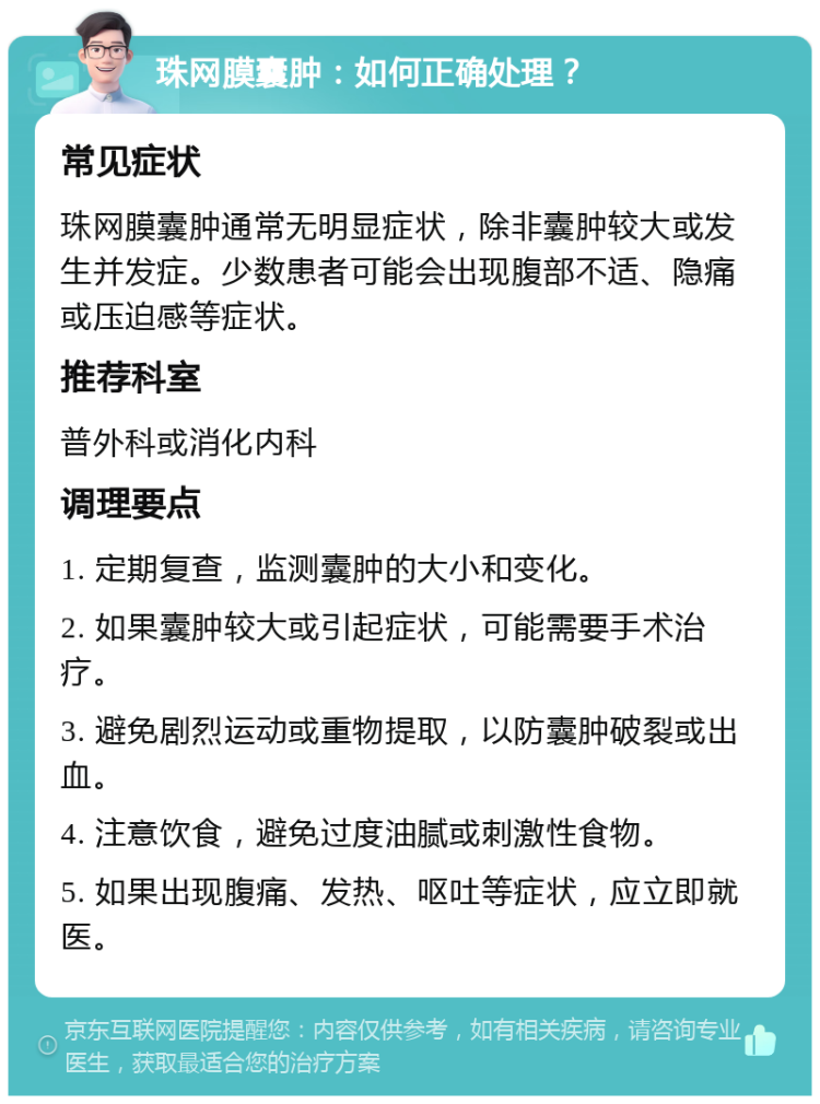 珠网膜囊肿：如何正确处理？ 常见症状 珠网膜囊肿通常无明显症状，除非囊肿较大或发生并发症。少数患者可能会出现腹部不适、隐痛或压迫感等症状。 推荐科室 普外科或消化内科 调理要点 1. 定期复查，监测囊肿的大小和变化。 2. 如果囊肿较大或引起症状，可能需要手术治疗。 3. 避免剧烈运动或重物提取，以防囊肿破裂或出血。 4. 注意饮食，避免过度油腻或刺激性食物。 5. 如果出现腹痛、发热、呕吐等症状，应立即就医。