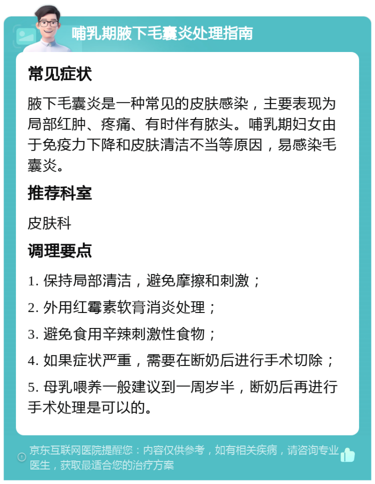 哺乳期腋下毛囊炎处理指南 常见症状 腋下毛囊炎是一种常见的皮肤感染，主要表现为局部红肿、疼痛、有时伴有脓头。哺乳期妇女由于免疫力下降和皮肤清洁不当等原因，易感染毛囊炎。 推荐科室 皮肤科 调理要点 1. 保持局部清洁，避免摩擦和刺激； 2. 外用红霉素软膏消炎处理； 3. 避免食用辛辣刺激性食物； 4. 如果症状严重，需要在断奶后进行手术切除； 5. 母乳喂养一般建议到一周岁半，断奶后再进行手术处理是可以的。