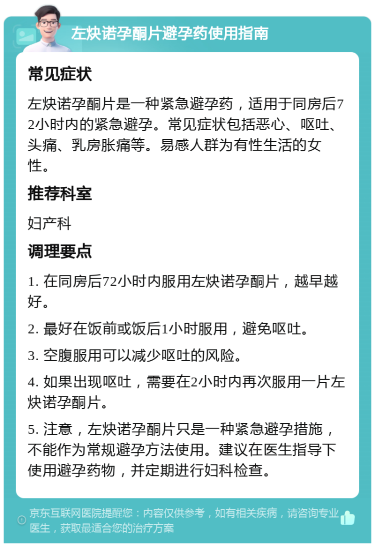 左炔诺孕酮片避孕药使用指南 常见症状 左炔诺孕酮片是一种紧急避孕药，适用于同房后72小时内的紧急避孕。常见症状包括恶心、呕吐、头痛、乳房胀痛等。易感人群为有性生活的女性。 推荐科室 妇产科 调理要点 1. 在同房后72小时内服用左炔诺孕酮片，越早越好。 2. 最好在饭前或饭后1小时服用，避免呕吐。 3. 空腹服用可以减少呕吐的风险。 4. 如果出现呕吐，需要在2小时内再次服用一片左炔诺孕酮片。 5. 注意，左炔诺孕酮片只是一种紧急避孕措施，不能作为常规避孕方法使用。建议在医生指导下使用避孕药物，并定期进行妇科检查。