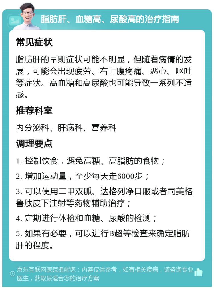 脂肪肝、血糖高、尿酸高的治疗指南 常见症状 脂肪肝的早期症状可能不明显，但随着病情的发展，可能会出现疲劳、右上腹疼痛、恶心、呕吐等症状。高血糖和高尿酸也可能导致一系列不适感。 推荐科室 内分泌科、肝病科、营养科 调理要点 1. 控制饮食，避免高糖、高脂肪的食物； 2. 增加运动量，至少每天走6000步； 3. 可以使用二甲双胍、达格列净口服或者司美格鲁肽皮下注射等药物辅助治疗； 4. 定期进行体检和血糖、尿酸的检测； 5. 如果有必要，可以进行B超等检查来确定脂肪肝的程度。