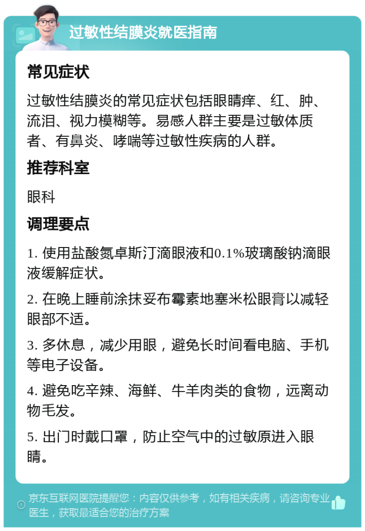 过敏性结膜炎就医指南 常见症状 过敏性结膜炎的常见症状包括眼睛痒、红、肿、流泪、视力模糊等。易感人群主要是过敏体质者、有鼻炎、哮喘等过敏性疾病的人群。 推荐科室 眼科 调理要点 1. 使用盐酸氮卓斯汀滴眼液和0.1%玻璃酸钠滴眼液缓解症状。 2. 在晚上睡前涂抹妥布霉素地塞米松眼膏以减轻眼部不适。 3. 多休息，减少用眼，避免长时间看电脑、手机等电子设备。 4. 避免吃辛辣、海鲜、牛羊肉类的食物，远离动物毛发。 5. 出门时戴口罩，防止空气中的过敏原进入眼睛。