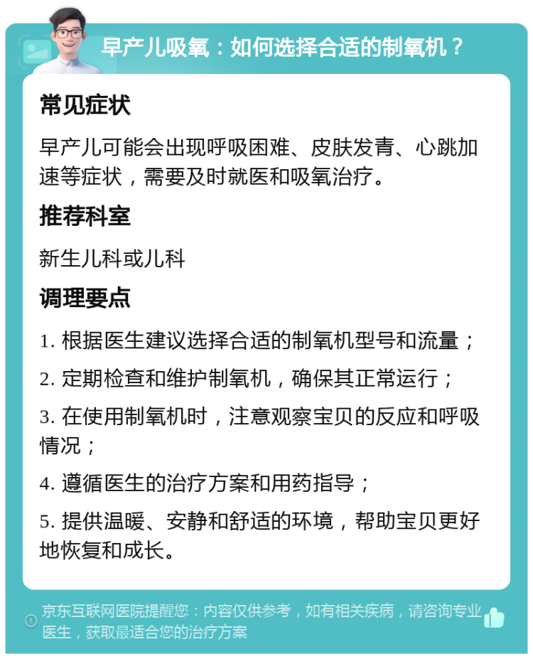 早产儿吸氧：如何选择合适的制氧机？ 常见症状 早产儿可能会出现呼吸困难、皮肤发青、心跳加速等症状，需要及时就医和吸氧治疗。 推荐科室 新生儿科或儿科 调理要点 1. 根据医生建议选择合适的制氧机型号和流量； 2. 定期检查和维护制氧机，确保其正常运行； 3. 在使用制氧机时，注意观察宝贝的反应和呼吸情况； 4. 遵循医生的治疗方案和用药指导； 5. 提供温暖、安静和舒适的环境，帮助宝贝更好地恢复和成长。