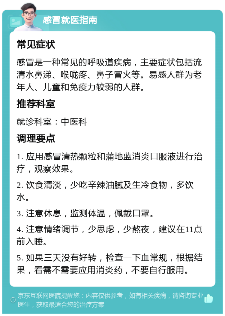 感冒就医指南 常见症状 感冒是一种常见的呼吸道疾病，主要症状包括流清水鼻涕、喉咙疼、鼻子冒火等。易感人群为老年人、儿童和免疫力较弱的人群。 推荐科室 就诊科室：中医科 调理要点 1. 应用感冒清热颗粒和蒲地蓝消炎口服液进行治疗，观察效果。 2. 饮食清淡，少吃辛辣油腻及生冷食物，多饮水。 3. 注意休息，监测体温，佩戴口罩。 4. 注意情绪调节，少思虑，少熬夜，建议在11点前入睡。 5. 如果三天没有好转，检查一下血常规，根据结果，看需不需要应用消炎药，不要自行服用。