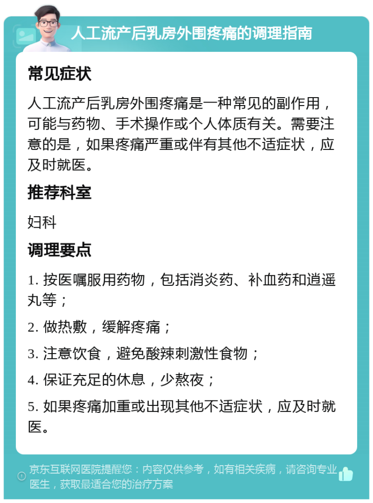 人工流产后乳房外围疼痛的调理指南 常见症状 人工流产后乳房外围疼痛是一种常见的副作用，可能与药物、手术操作或个人体质有关。需要注意的是，如果疼痛严重或伴有其他不适症状，应及时就医。 推荐科室 妇科 调理要点 1. 按医嘱服用药物，包括消炎药、补血药和逍遥丸等； 2. 做热敷，缓解疼痛； 3. 注意饮食，避免酸辣刺激性食物； 4. 保证充足的休息，少熬夜； 5. 如果疼痛加重或出现其他不适症状，应及时就医。