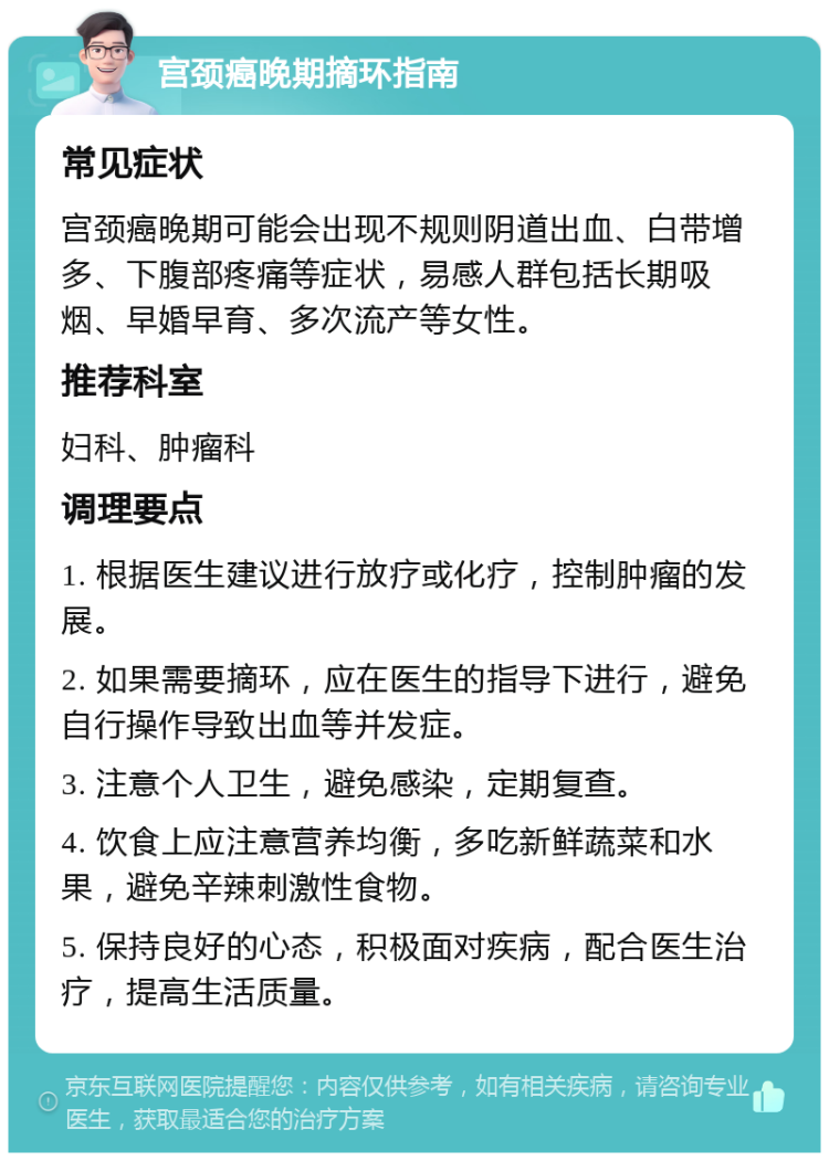 宫颈癌晚期摘环指南 常见症状 宫颈癌晚期可能会出现不规则阴道出血、白带增多、下腹部疼痛等症状，易感人群包括长期吸烟、早婚早育、多次流产等女性。 推荐科室 妇科、肿瘤科 调理要点 1. 根据医生建议进行放疗或化疗，控制肿瘤的发展。 2. 如果需要摘环，应在医生的指导下进行，避免自行操作导致出血等并发症。 3. 注意个人卫生，避免感染，定期复查。 4. 饮食上应注意营养均衡，多吃新鲜蔬菜和水果，避免辛辣刺激性食物。 5. 保持良好的心态，积极面对疾病，配合医生治疗，提高生活质量。