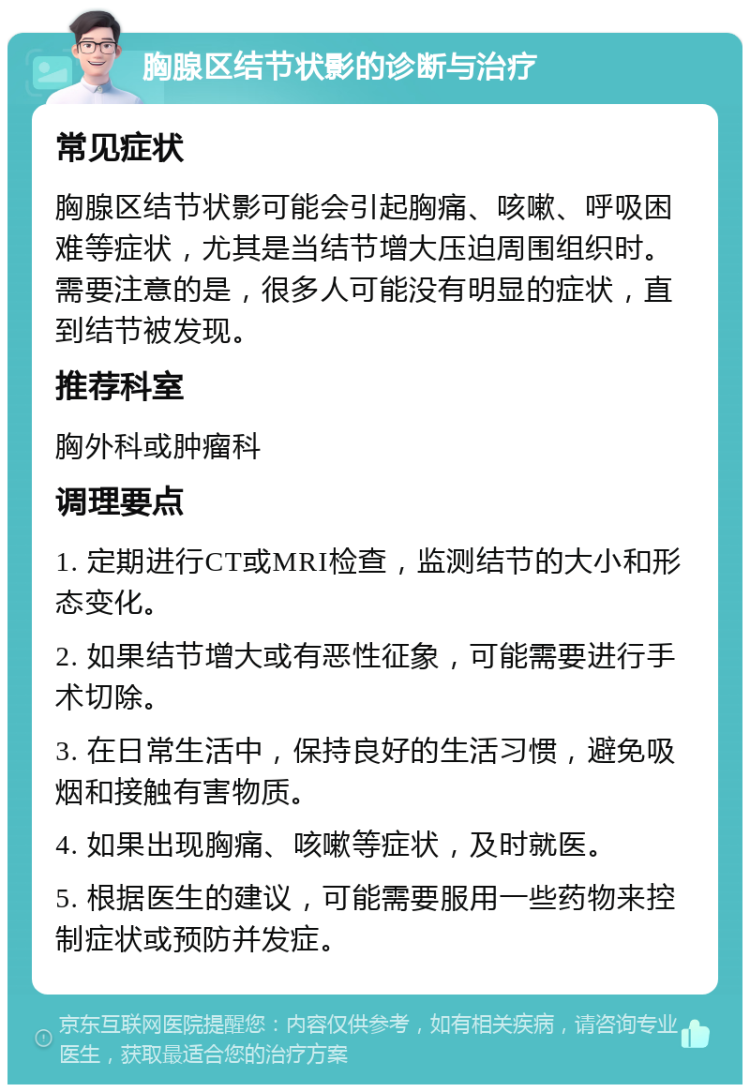 胸腺区结节状影的诊断与治疗 常见症状 胸腺区结节状影可能会引起胸痛、咳嗽、呼吸困难等症状，尤其是当结节增大压迫周围组织时。需要注意的是，很多人可能没有明显的症状，直到结节被发现。 推荐科室 胸外科或肿瘤科 调理要点 1. 定期进行CT或MRI检查，监测结节的大小和形态变化。 2. 如果结节增大或有恶性征象，可能需要进行手术切除。 3. 在日常生活中，保持良好的生活习惯，避免吸烟和接触有害物质。 4. 如果出现胸痛、咳嗽等症状，及时就医。 5. 根据医生的建议，可能需要服用一些药物来控制症状或预防并发症。