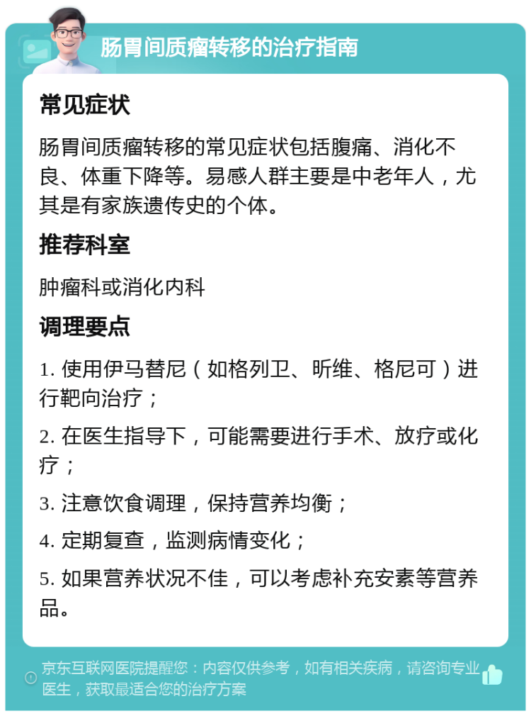 肠胃间质瘤转移的治疗指南 常见症状 肠胃间质瘤转移的常见症状包括腹痛、消化不良、体重下降等。易感人群主要是中老年人，尤其是有家族遗传史的个体。 推荐科室 肿瘤科或消化内科 调理要点 1. 使用伊马替尼（如格列卫、昕维、格尼可）进行靶向治疗； 2. 在医生指导下，可能需要进行手术、放疗或化疗； 3. 注意饮食调理，保持营养均衡； 4. 定期复查，监测病情变化； 5. 如果营养状况不佳，可以考虑补充安素等营养品。